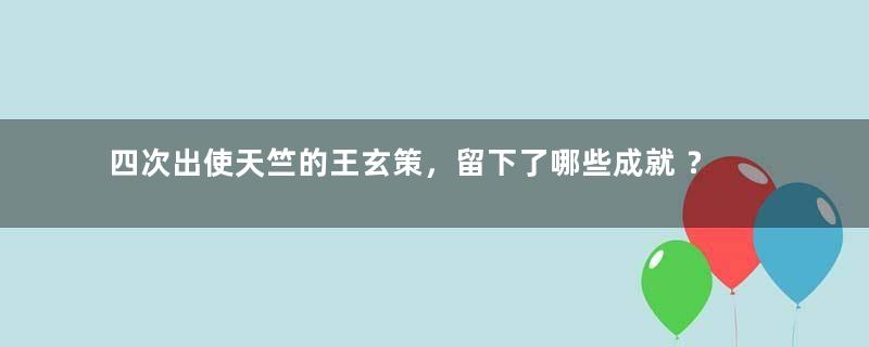 四次出使天竺的王玄策，留下了哪些成就 ？